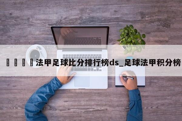 🍊法甲足球比分排行榜ds_足球法甲积分榜