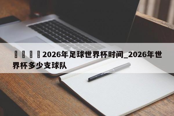 🍊2026年足球世界杯时间_2026年世界杯多少支球队