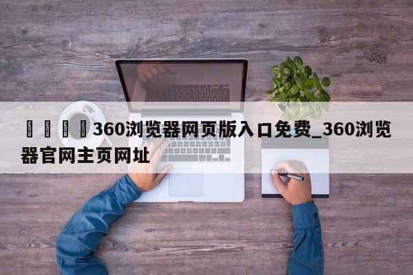 🍊360浏览器网页版入口免费_360浏览器官网主页网址