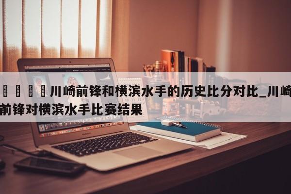 🍊川崎前锋和横滨水手的历史比分对比_川崎前锋对横滨水手比赛结果
