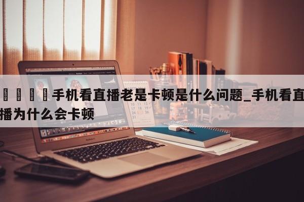 🍊手机看直播老是卡顿是什么问题_手机看直播为什么会卡顿