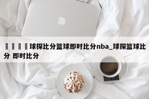🍊球探比分篮球即时比分nba_球探篮球比分 即时比分