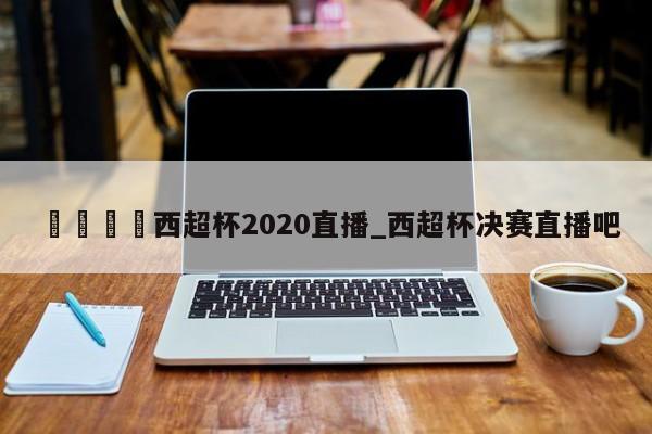 🍊西超杯2020直播_西超杯决赛直播吧