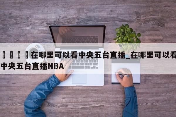 🍊在哪里可以看中央五台直播_在哪里可以看中央五台直播NBA
