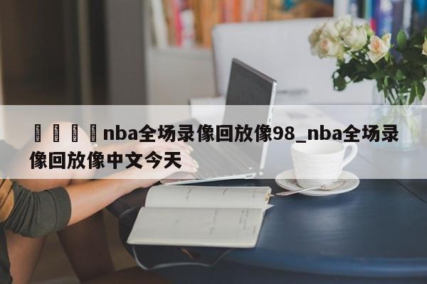 🍊nba全场录像回放像98_nba全场录像回放像中文今天