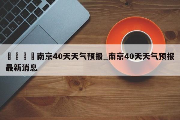 🍊南京40天天气预报_南京40天天气预报最新消息