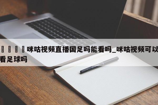 🍊咪咕视频直播国足吗能看吗_咪咕视频可以看足球吗