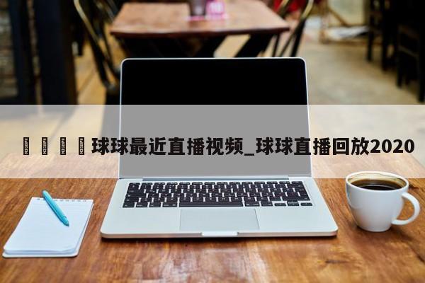 🍊球球最近直播视频_球球直播回放2020