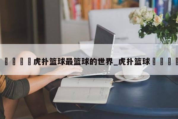 🍊虎扑篮球最篮球的世界_虎扑篮球🏀