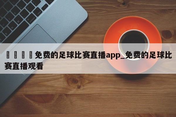 🍊免费的足球比赛直播app_免费的足球比赛直播观看