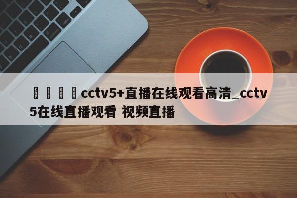 🍊cctv5+直播在线观看高清_cctv5在线直播观看 视频直播