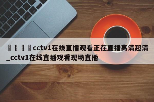 🍊cctv1在线直播观看正在直播高清超清_cctv1在线直播观看现场直播
