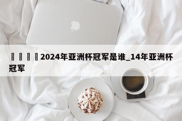 🍊2024年亚洲杯冠军是谁_14年亚洲杯冠军