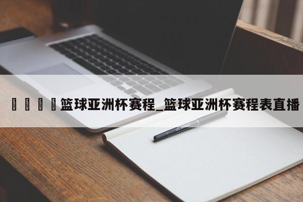 🍊篮球亚洲杯赛程_篮球亚洲杯赛程表直播