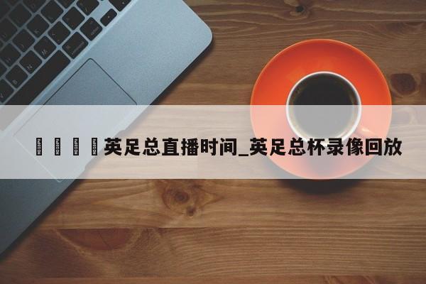 🍊英足总直播时间_英足总杯录像回放