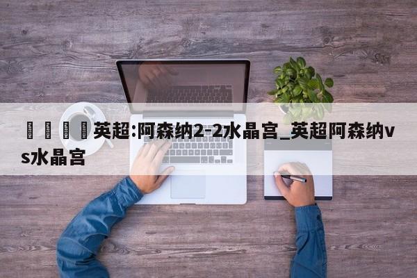 🍊英超:阿森纳2-2水晶宫_英超阿森纳vs水晶宫