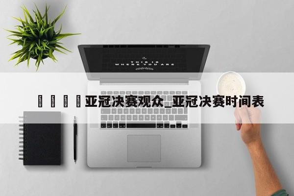 🍊亚冠决赛观众_亚冠决赛时间表
