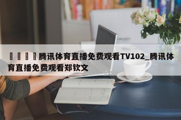 🍊腾讯体育直播免费观看TV102_腾讯体育直播免费观看郑钦文