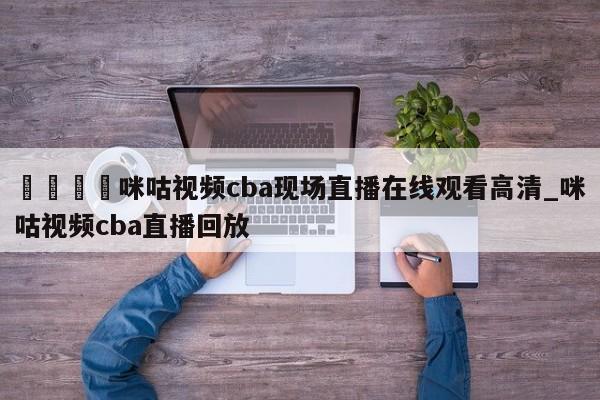 🍊咪咕视频cba现场直播在线观看高清_咪咕视频cba直播回放