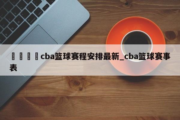 🍊cba篮球赛程安排最新_cba篮球赛事表