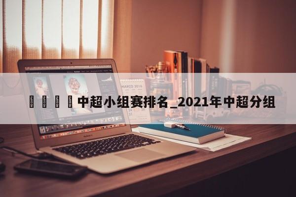 🍊中超小组赛排名_2021年中超分组