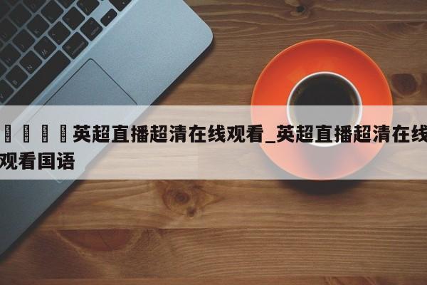 🍊英超直播超清在线观看_英超直播超清在线观看国语