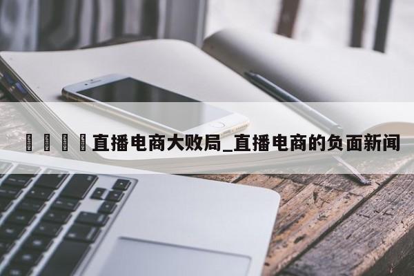 🍊直播电商大败局_直播电商的负面新闻