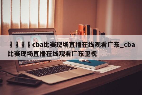 🍊cba比赛现场直播在线观看广东_cba比赛现场直播在线观看广东卫视
