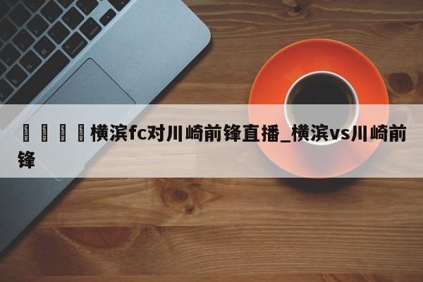 🍊横滨fc对川崎前锋直播_横滨vs川崎前锋