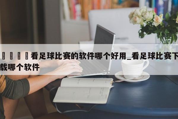 🍊看足球比赛的软件哪个好用_看足球比赛下载哪个软件
