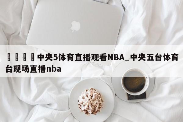 🍊中央5体育直播观看NBA_中央五台体育台现场直播nba
