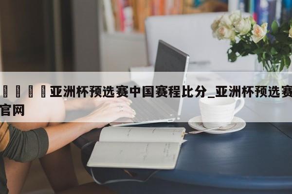 🍊亚洲杯预选赛中国赛程比分_亚洲杯预选赛官网