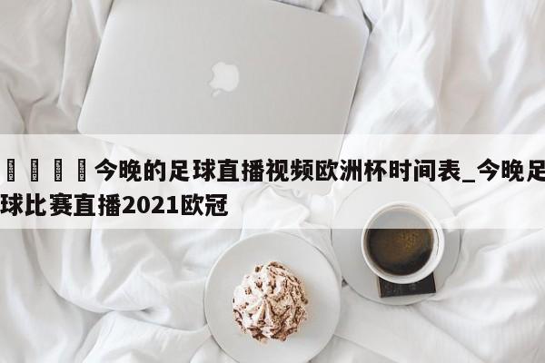 🍊今晚的足球直播视频欧洲杯时间表_今晚足球比赛直播2021欧冠