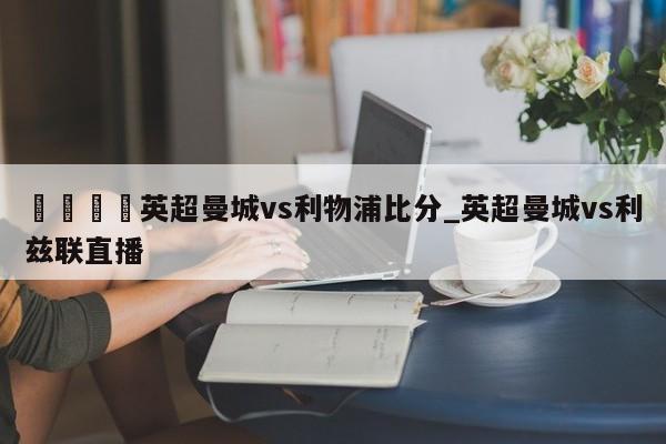 🍊英超曼城vs利物浦比分_英超曼城vs利兹联直播