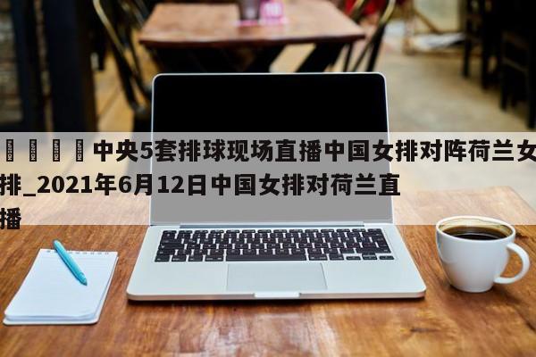 🍊中央5套排球现场直播中国女排对阵荷兰女排_2021年6月12日中国女排对荷兰直播
