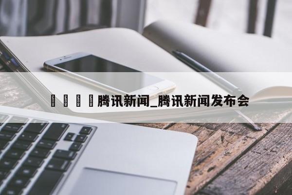 🍊腾讯新闻_腾讯新闻发布会