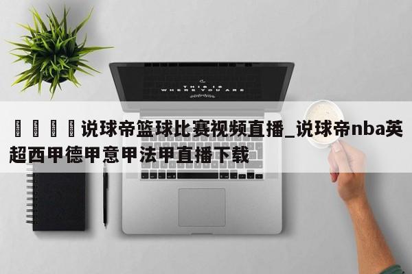 🍊说球帝篮球比赛视频直播_说球帝nba英超西甲德甲意甲法甲直播下载