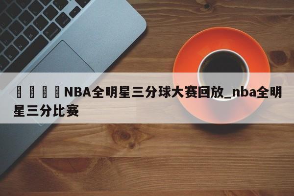 🍊NBA全明星三分球大赛回放_nba全明星三分比赛