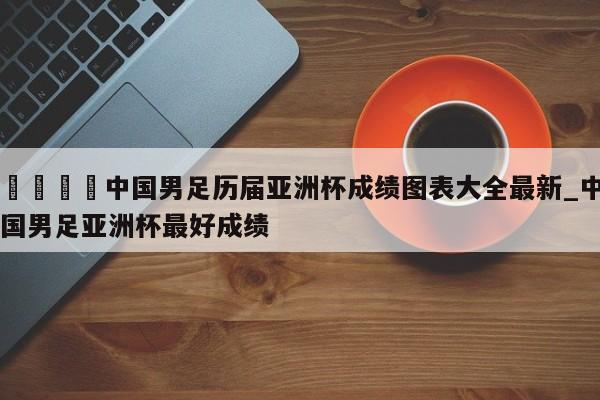 🍊中国男足历届亚洲杯成绩图表大全最新_中国男足亚洲杯最好成绩