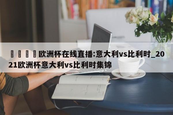 🍊欧洲杯在线直播:意大利vs比利时_2021欧洲杯意大利vs比利时集锦