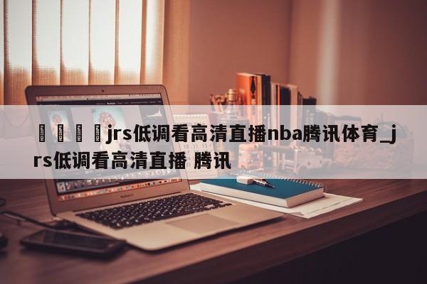 🍊jrs低调看高清直播nba腾讯体育_jrs低调看高清直播 腾讯