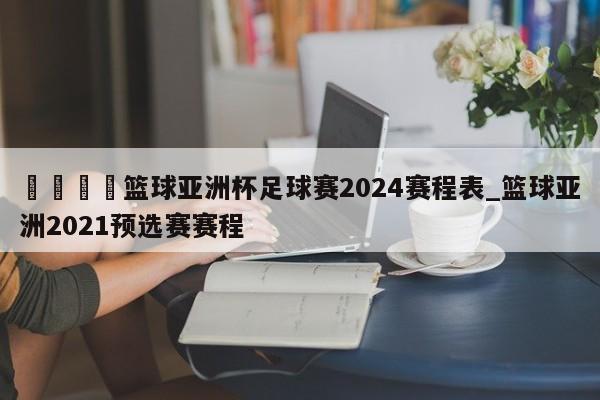 🍊篮球亚洲杯足球赛2024赛程表_篮球亚洲2021预选赛赛程