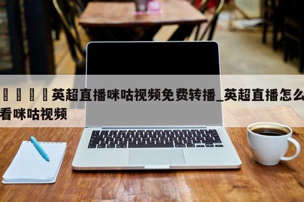 🍊英超直播咪咕视频免费转播_英超直播怎么看咪咕视频