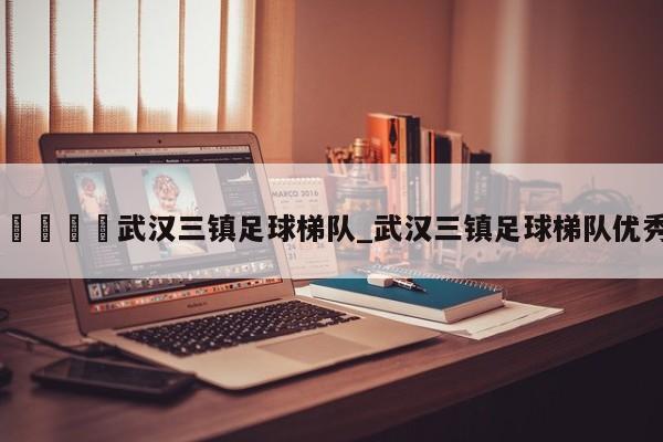 🍊武汉三镇足球梯队_武汉三镇足球梯队优秀