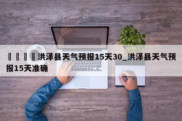 🍊洪泽县天气预报15天30_洪泽县天气预报15天准确