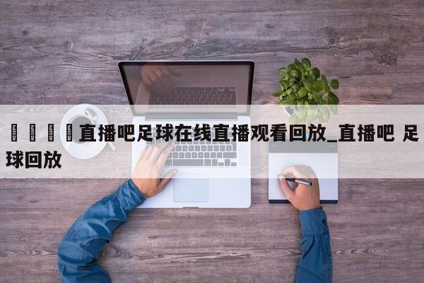 🍊直播吧足球在线直播观看回放_直播吧 足球回放