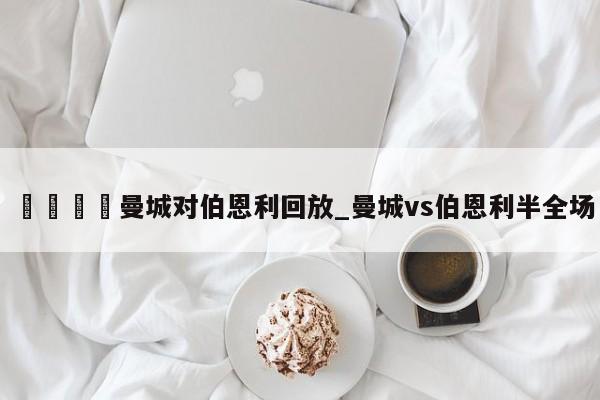 🍊曼城对伯恩利回放_曼城vs伯恩利半全场