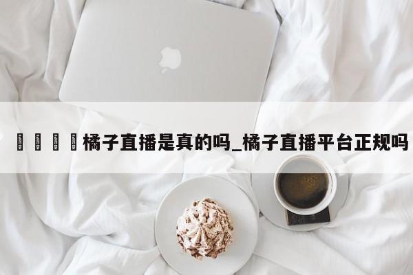 🍊橘子直播是真的吗_橘子直播平台正规吗