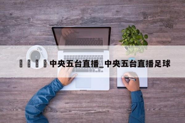 🍊中央五台直播_中央五台直播足球