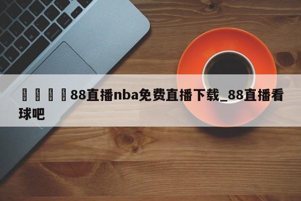 🍊88直播nba免费直播下载_88直播看球吧